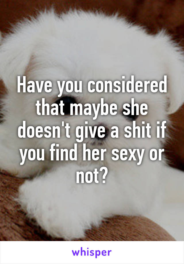 Have you considered that maybe she doesn't give a shit if you find her sexy or not?