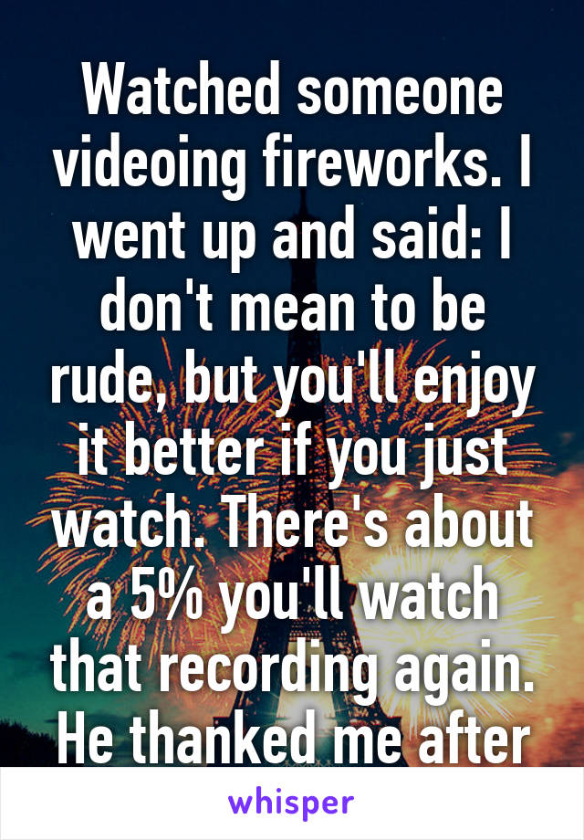 Watched someone videoing fireworks. I went up and said: I don't mean to be rude, but you'll enjoy it better if you just watch. There's about a 5% you'll watch that recording again.
He thanked me after