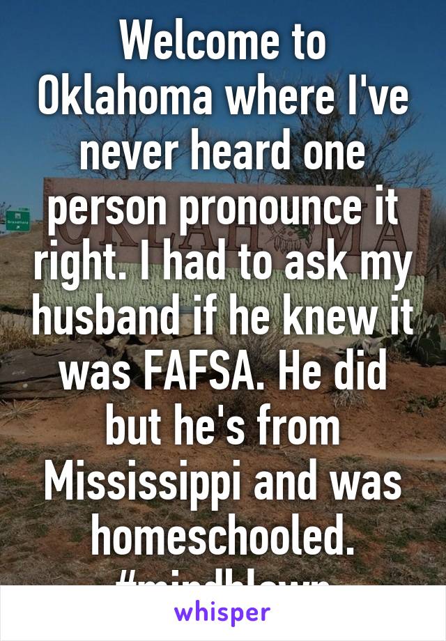 Welcome to Oklahoma where I've never heard one person pronounce it right. I had to ask my husband if he knew it was FAFSA. He did but he's from Mississippi and was homeschooled.
#mindblown