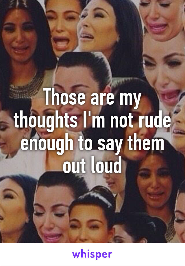 Those are my thoughts I'm not rude enough to say them out loud