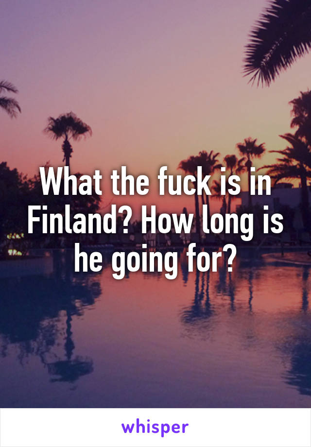 What the fuck is in Finland? How long is he going for?