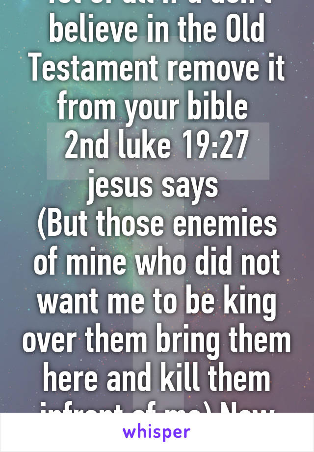 1st of all if u don't believe in the Old Testament remove it from your bible 
2nd luke 19:27 jesus says 
(But those enemies of mine who did not want me to be king over them bring them here and kill them infront of me) New Testament 