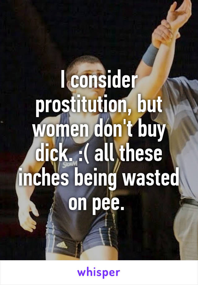 I consider prostitution, but women don't buy dick. :( all these inches being wasted on pee. 