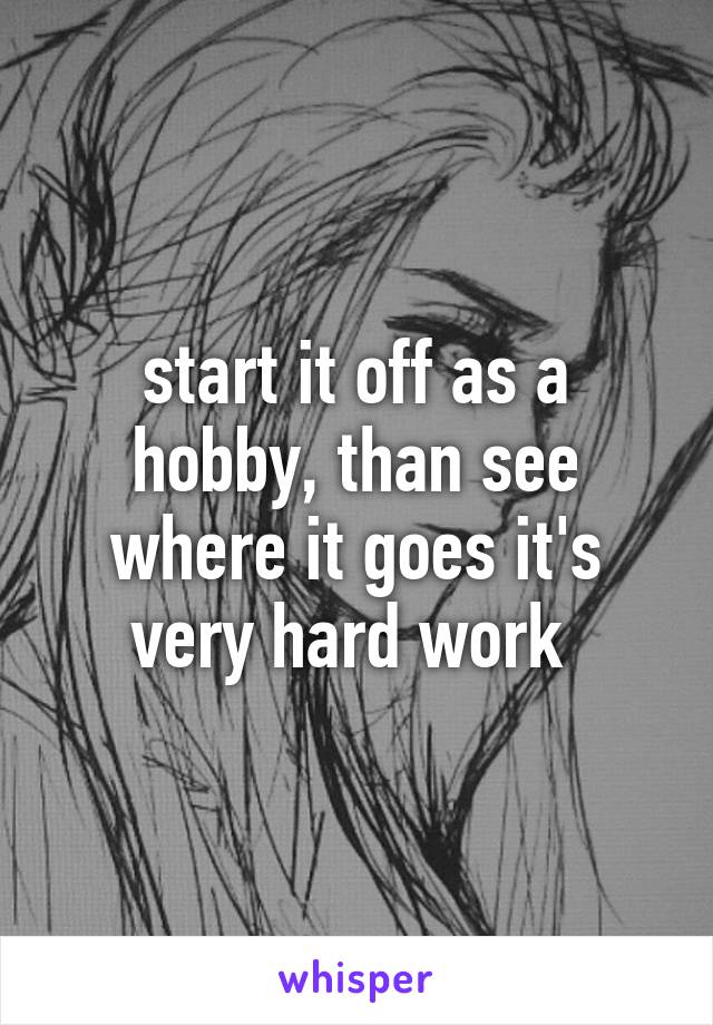 start it off as a hobby, than see where it goes it's very hard work 