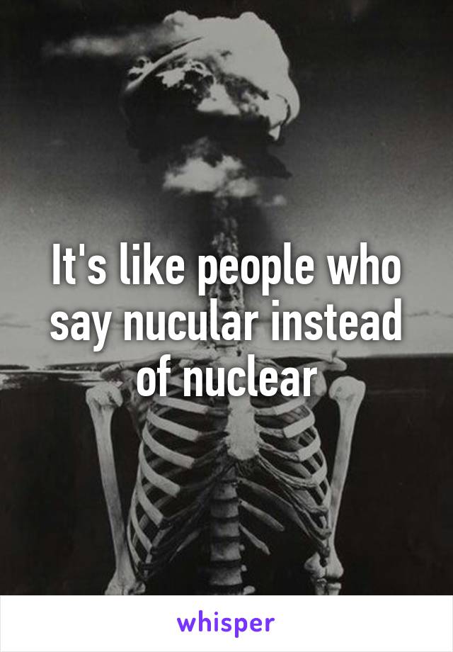 It's like people who say nucular instead of nuclear