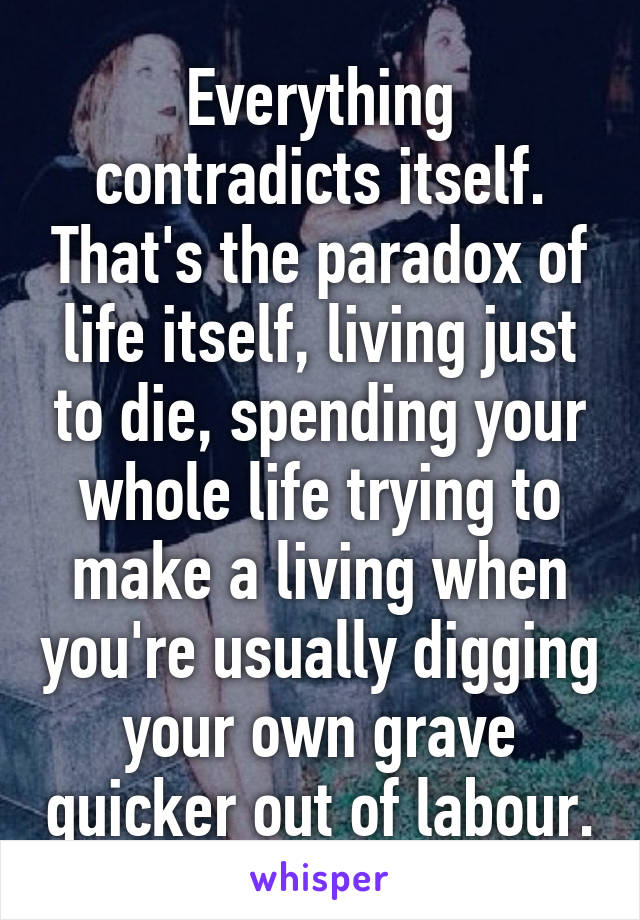 Everything contradicts itself. That's the paradox of life itself, living just to die, spending your whole life trying to make a living when you're usually digging your own grave quicker out of labour.