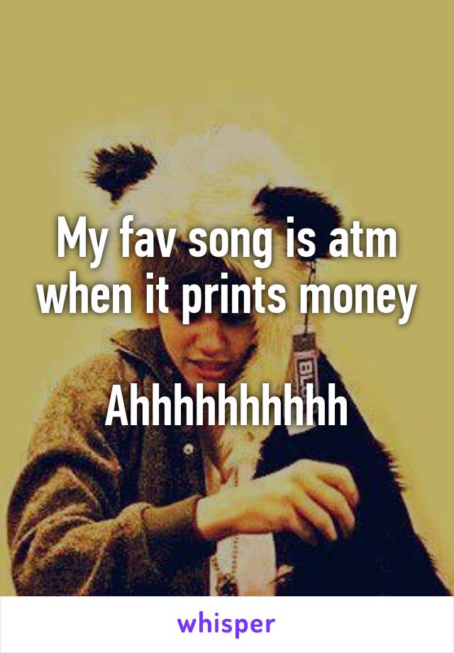 My fav song is atm when it prints money

Ahhhhhhhhhh