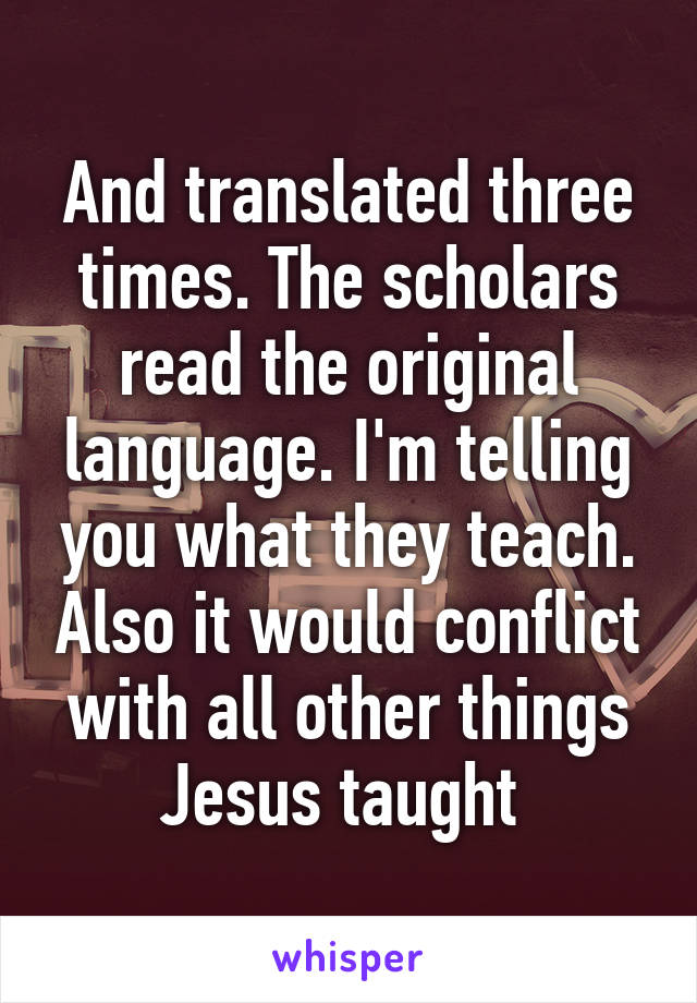 And translated three times. The scholars read the original language. I'm telling you what they teach. Also it would conflict with all other things Jesus taught 