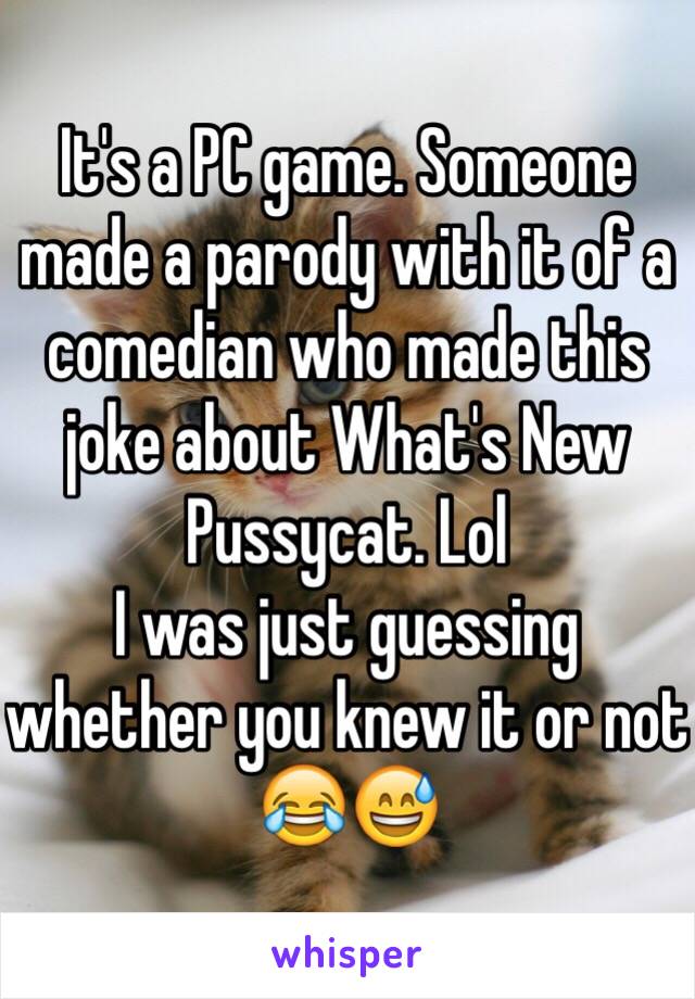 It's a PC game. Someone made a parody with it of a comedian who made this joke about What's New Pussycat. Lol 
I was just guessing whether you knew it or not 😂😅