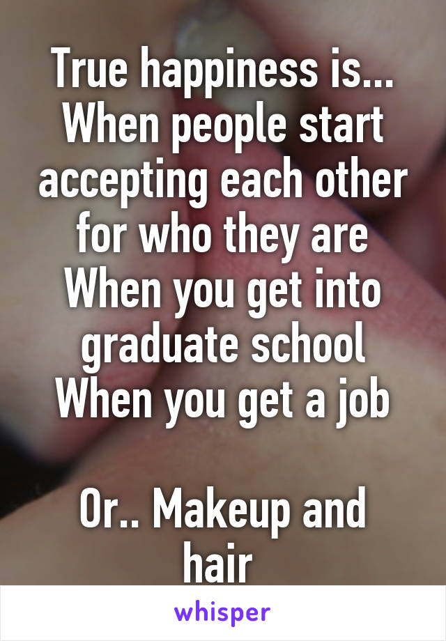 True happiness is...
When people start accepting each other for who they are
When you get into graduate school
When you get a job

Or.. Makeup and hair 