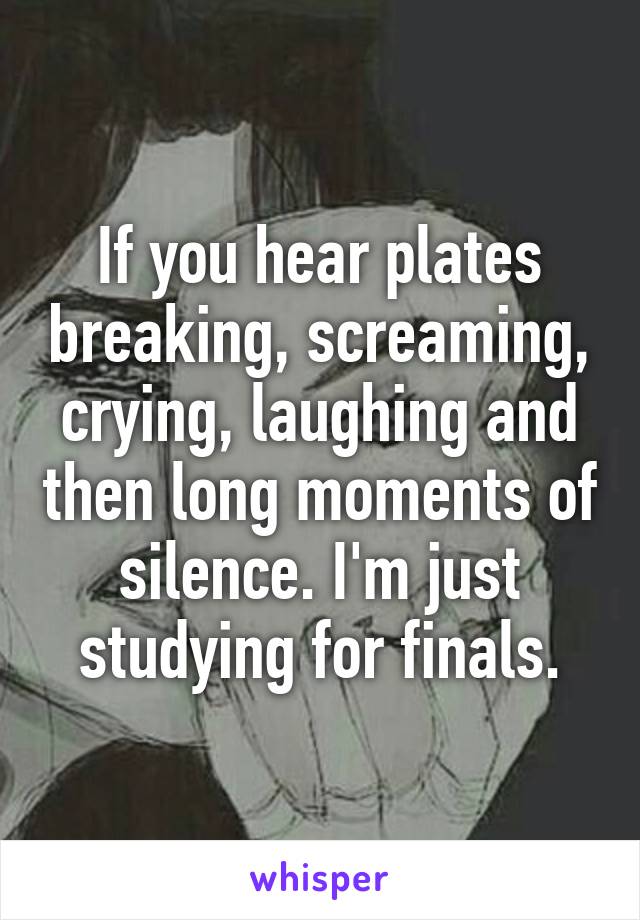 If you hear plates breaking, screaming, crying, laughing and then long moments of silence. I'm just studying for finals.