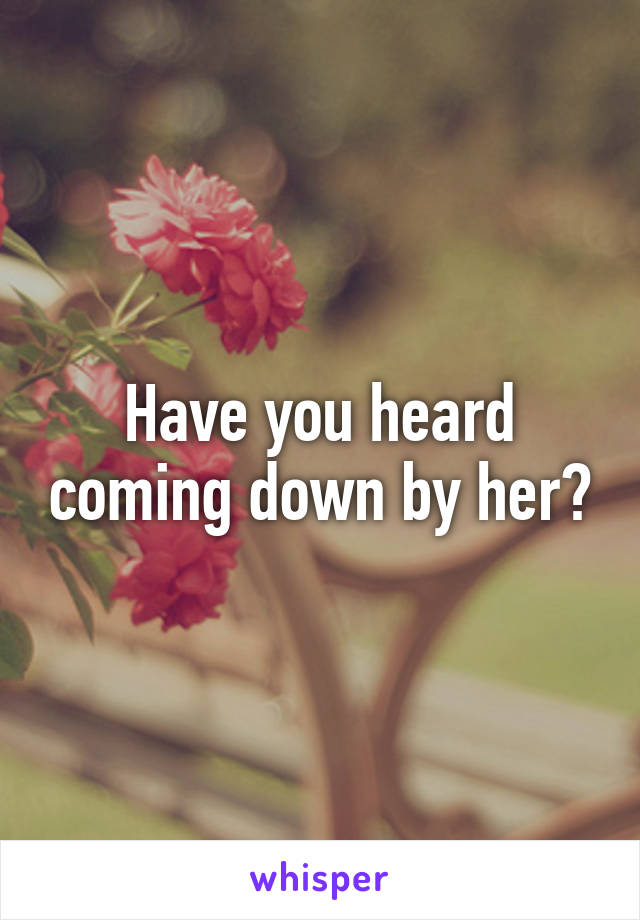 Have you heard coming down by her?