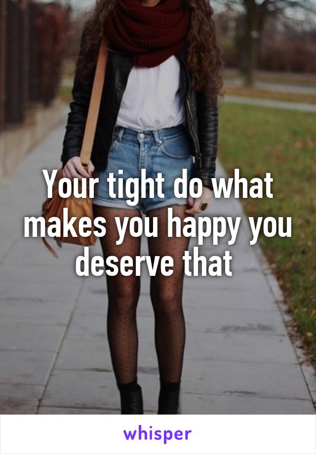 Your tight do what makes you happy you deserve that 