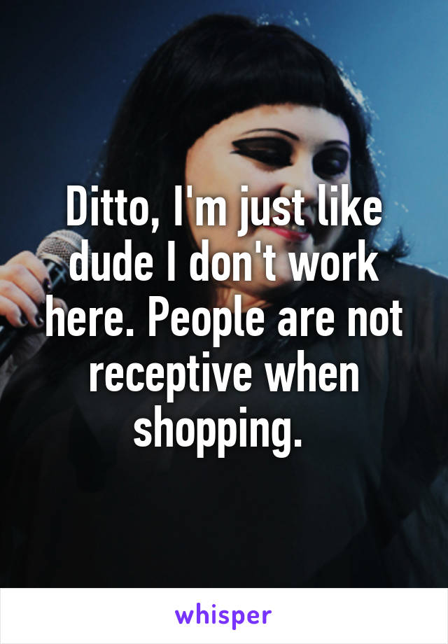 Ditto, I'm just like dude I don't work here. People are not receptive when shopping. 