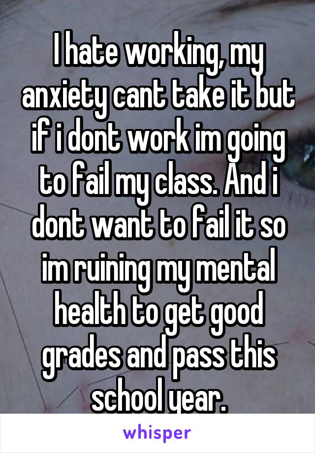 I hate working, my anxiety cant take it but if i dont work im going to fail my class. And i dont want to fail it so im ruining my mental health to get good grades and pass this school year.