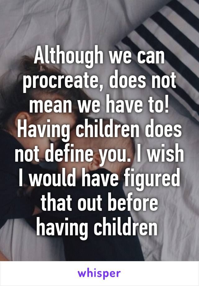 Although we can procreate, does not mean we have to! Having children does not define you. I wish I would have figured that out before having children 