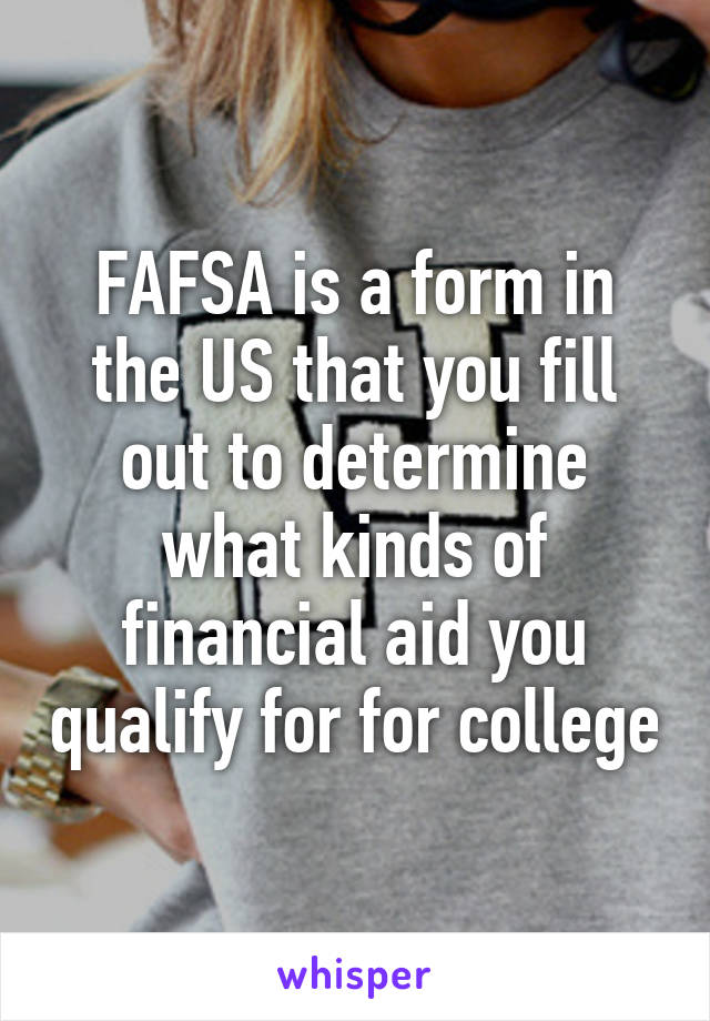 FAFSA is a form in the US that you fill out to determine what kinds of financial aid you qualify for for college