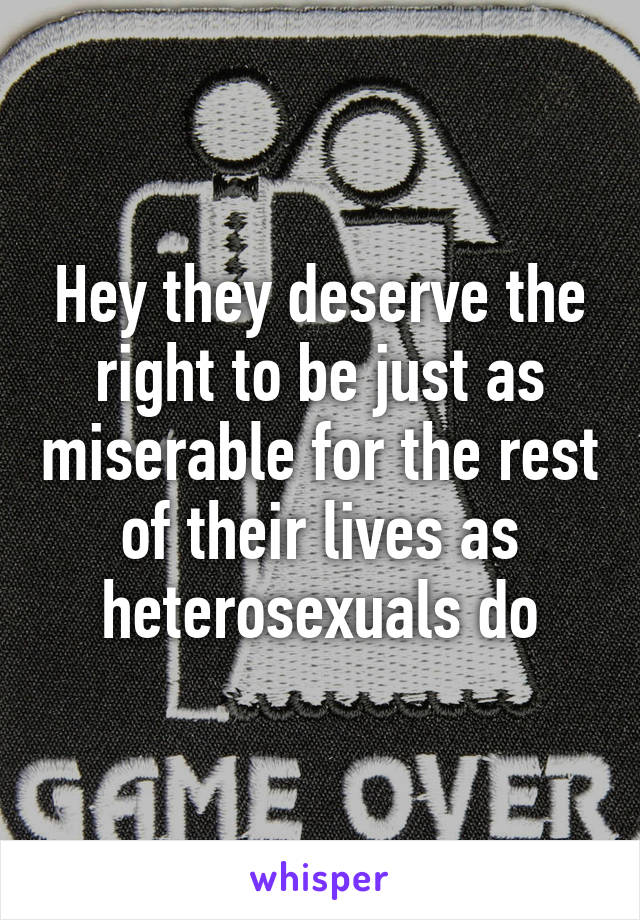 Hey they deserve the right to be just as miserable for the rest of their lives as heterosexuals do