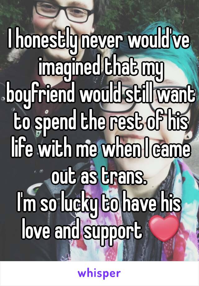 I honestly never would've imagined that my boyfriend would still want to spend the rest of his life with me when I came out as trans. 
I'm so lucky to have his love and support ❤