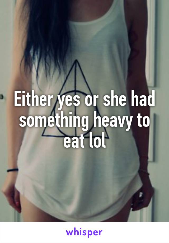 Either yes or she had something heavy to eat lol