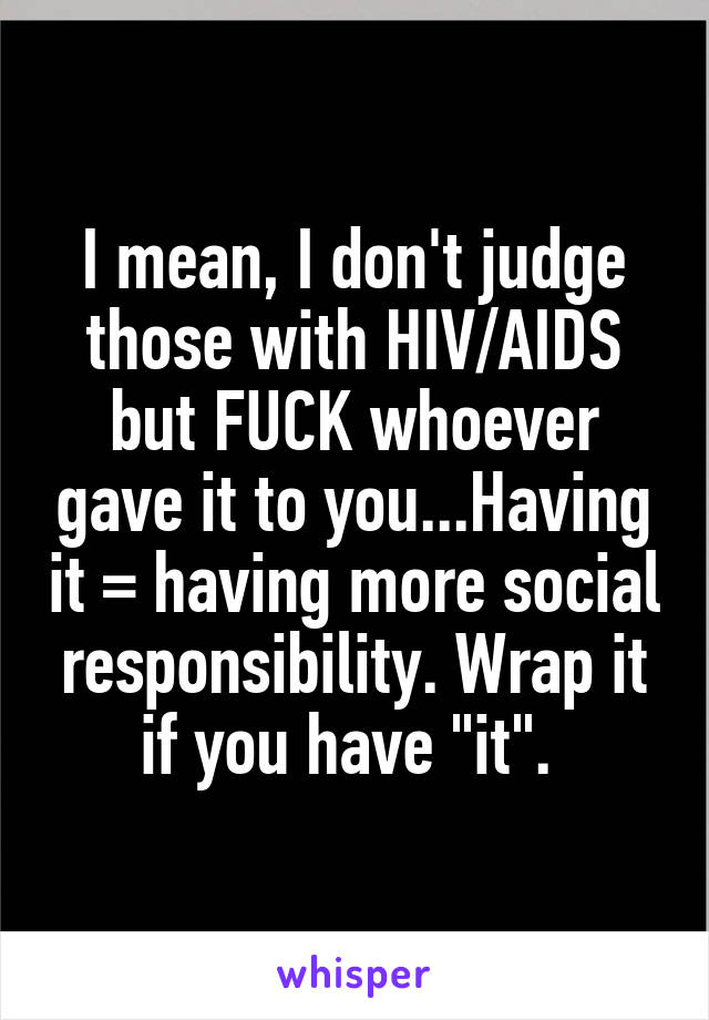 I mean, I don't judge those with HIV/AIDS but FUCK whoever gave it to you...Having it = having more social responsibility. Wrap it if you have "it". 