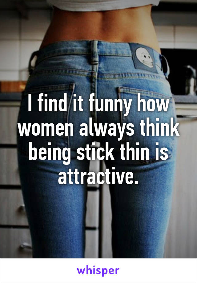 I find it funny how women always think being stick thin is attractive.