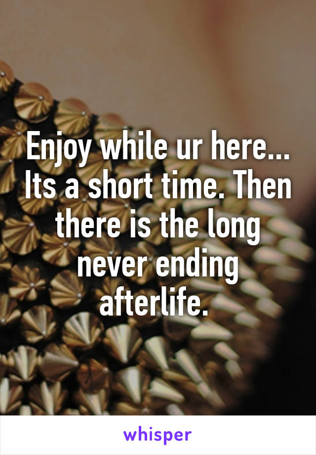 Enjoy while ur here... Its a short time. Then there is the long never ending afterlife. 