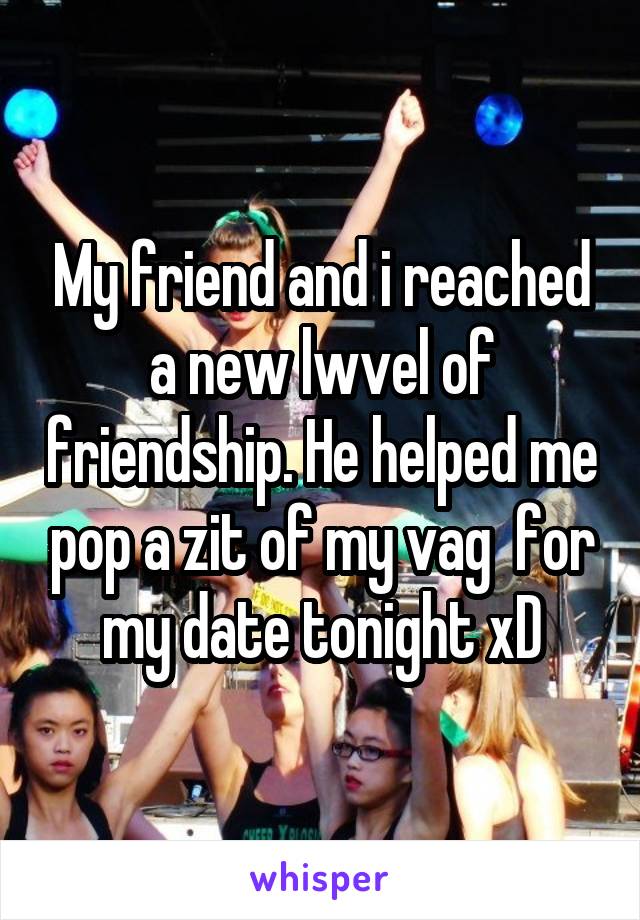 My friend and i reached a new lwvel of friendship. He helped me pop a zit of my vag  for my date tonight xD