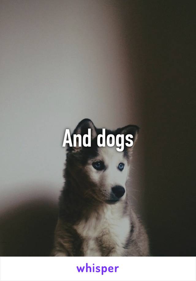 And dogs