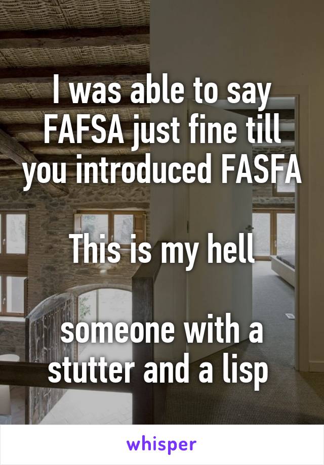 I was able to say FAFSA just fine till you introduced FASFA

This is my hell

someone with a stutter and a lisp 