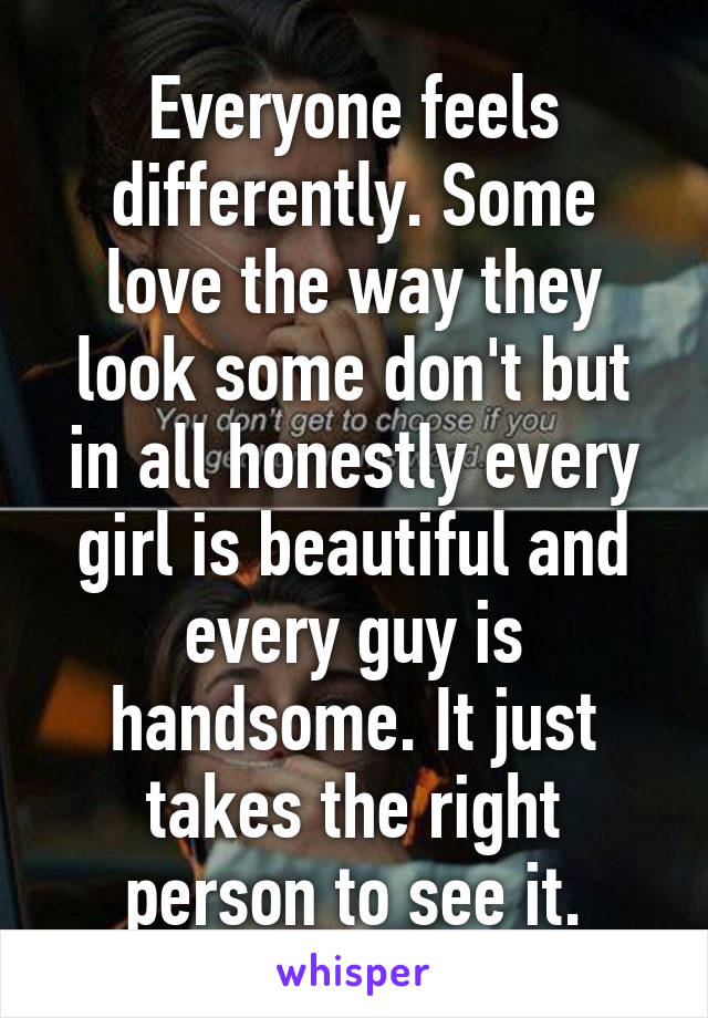 Everyone feels differently. Some love the way they look some don't but in all honestly every girl is beautiful and every guy is handsome. It just takes the right person to see it.