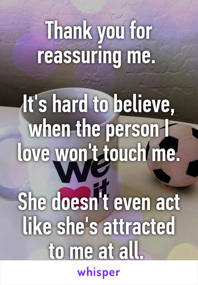 Thank you for reassuring me. 

It's hard to believe, when the person I love won't touch me.

She doesn't even act like she's attracted to me at all. 