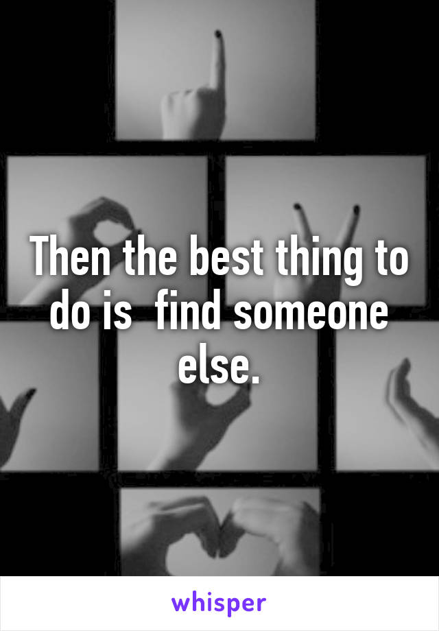 Then the best thing to do is  find someone else.