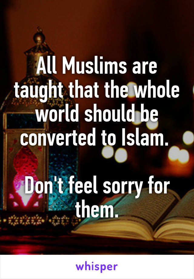 All Muslims are taught that the whole world should be converted to Islam. 

Don't feel sorry for them.