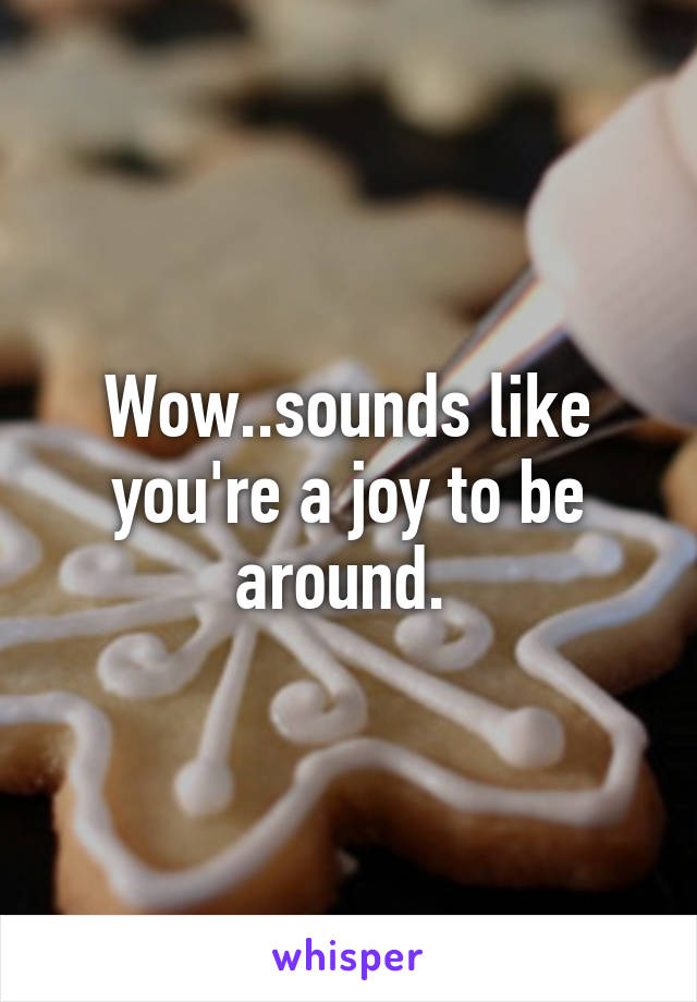 Wow..sounds like you're a joy to be around. 
