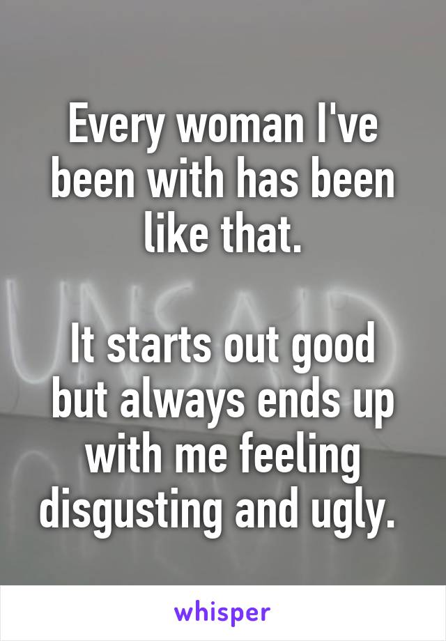 Every woman I've been with has been like that.

It starts out good but always ends up with me feeling disgusting and ugly. 