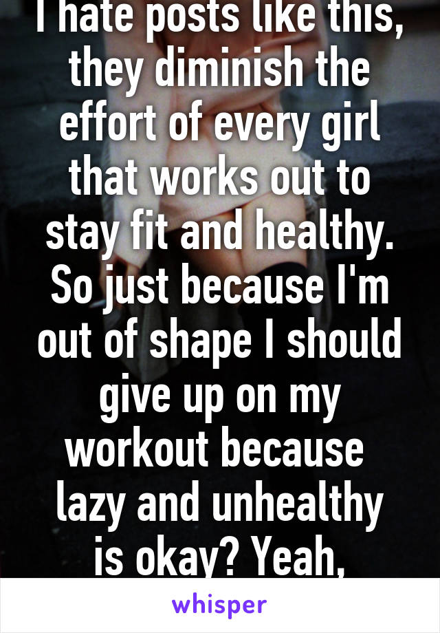 I hate posts like this, they diminish the effort of every girl that works out to stay fit and healthy. So just because I'm out of shape I should give up on my workout because 
lazy and unhealthy is okay? Yeah, thanks.