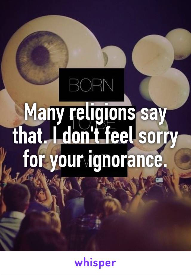 Many religions say that. I don't feel sorry for your ignorance.