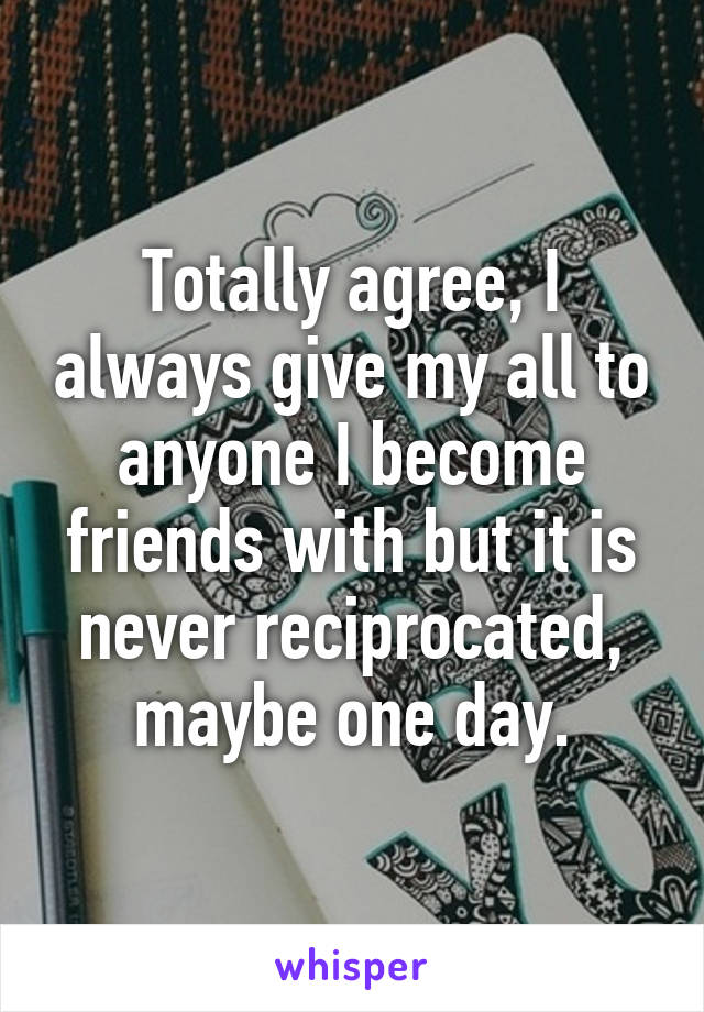 Totally agree, I always give my all to anyone I become friends with but it is never reciprocated, maybe one day.