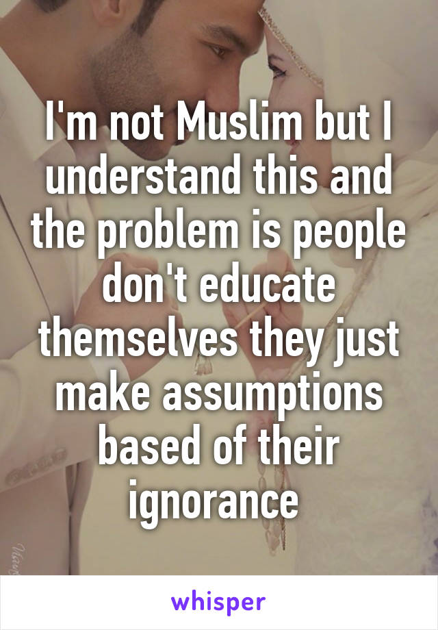 I'm not Muslim but I understand this and the problem is people don't educate themselves they just make assumptions based of their ignorance 