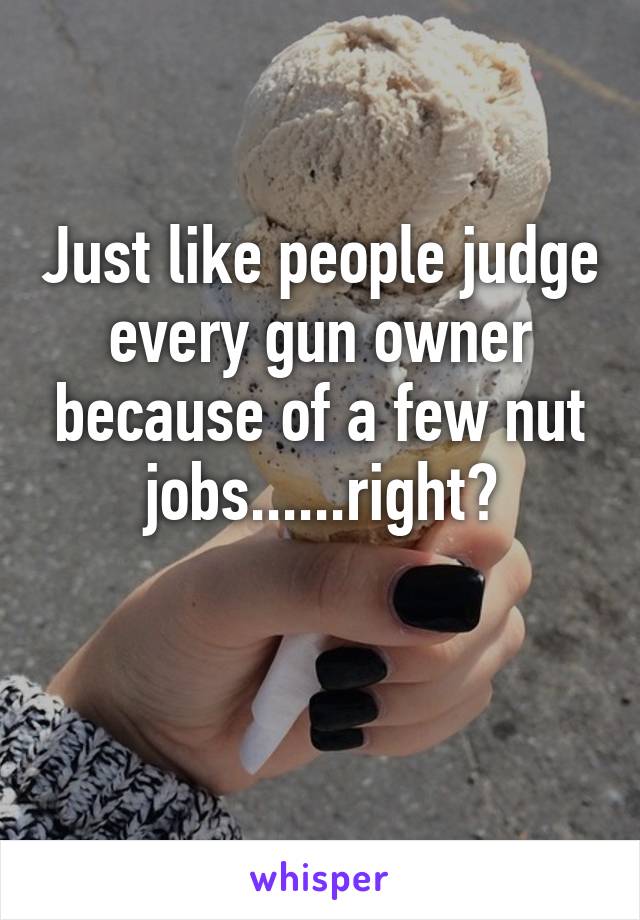 Just like people judge every gun owner because of a few nut jobs......right?

