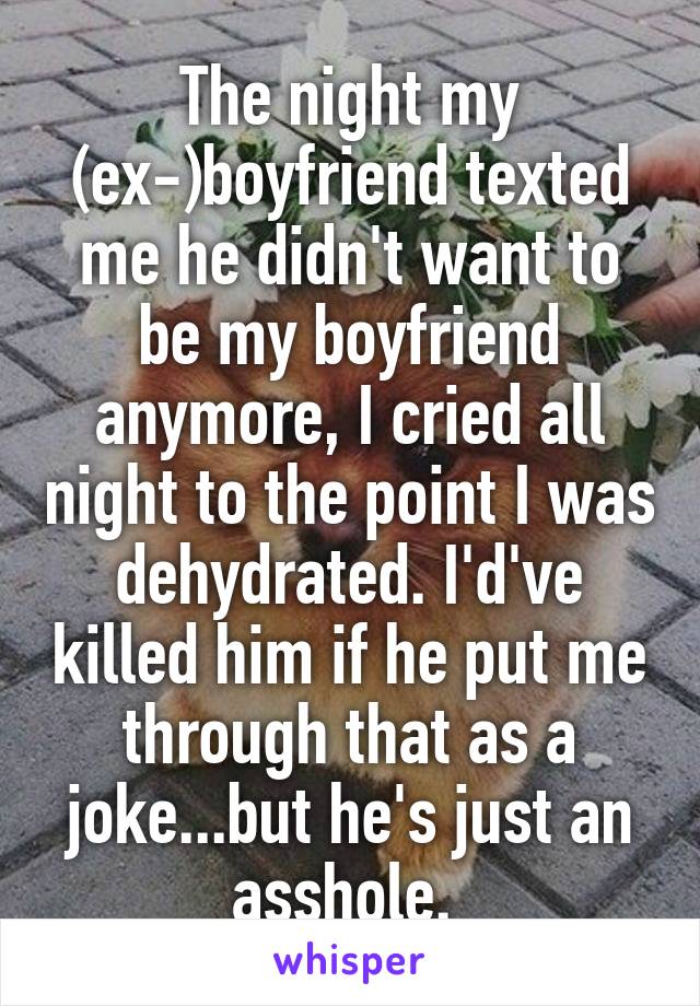 The night my (ex-)boyfriend texted me he didn't want to be my boyfriend anymore, I cried all night to the point I was dehydrated. I'd've killed him if he put me through that as a joke...but he's just an asshole. 