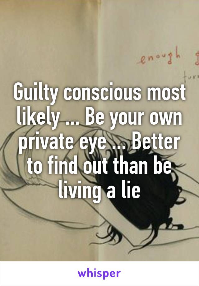 Guilty conscious most likely ... Be your own private eye ... Better to find out than be living a lie