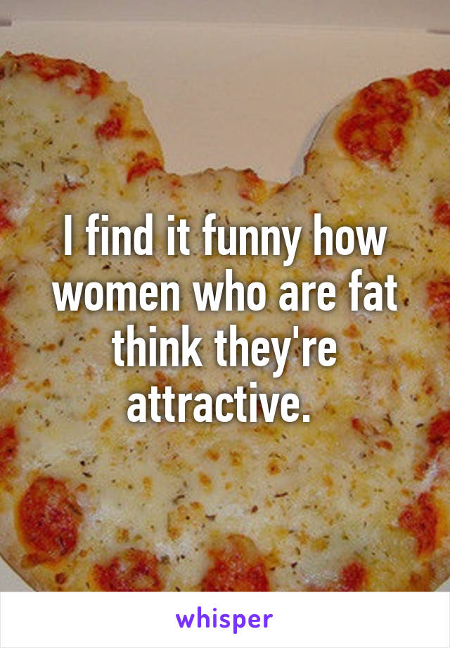 I find it funny how women who are fat think they're attractive. 