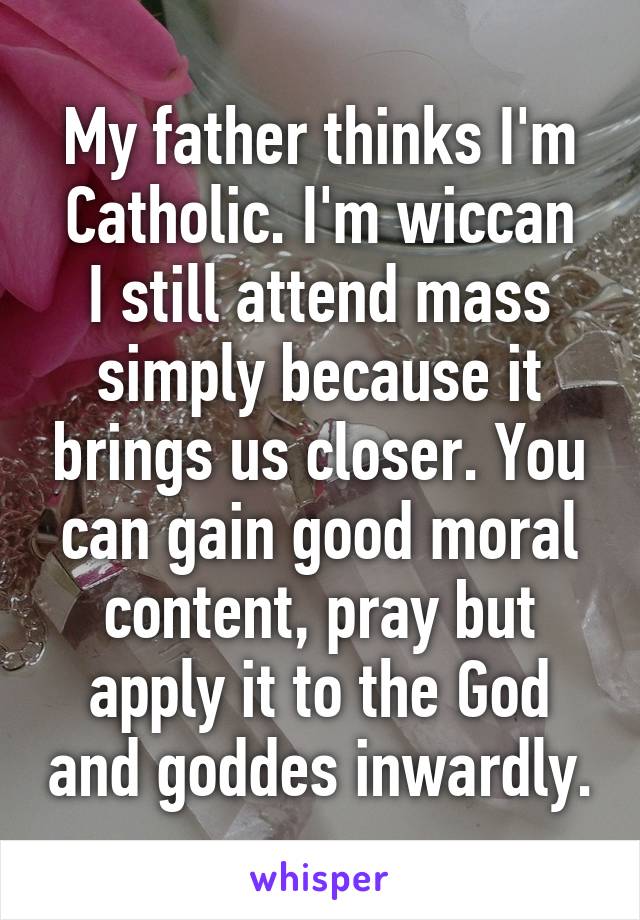 My father thinks I'm Catholic. I'm wiccan
I still attend mass simply because it brings us closer. You can gain good moral content, pray but apply it to the God and goddes inwardly.