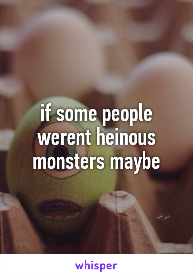 if some people werent heinous monsters maybe