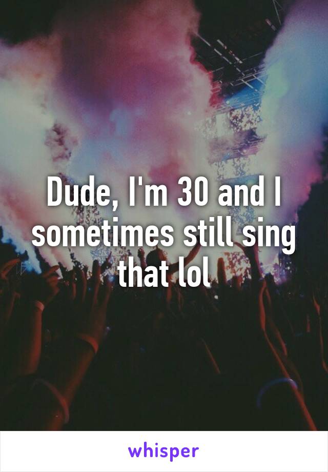 Dude, I'm 30 and I sometimes still sing that lol