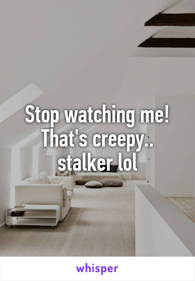 Stop watching me! That's creepy.. stalker lol