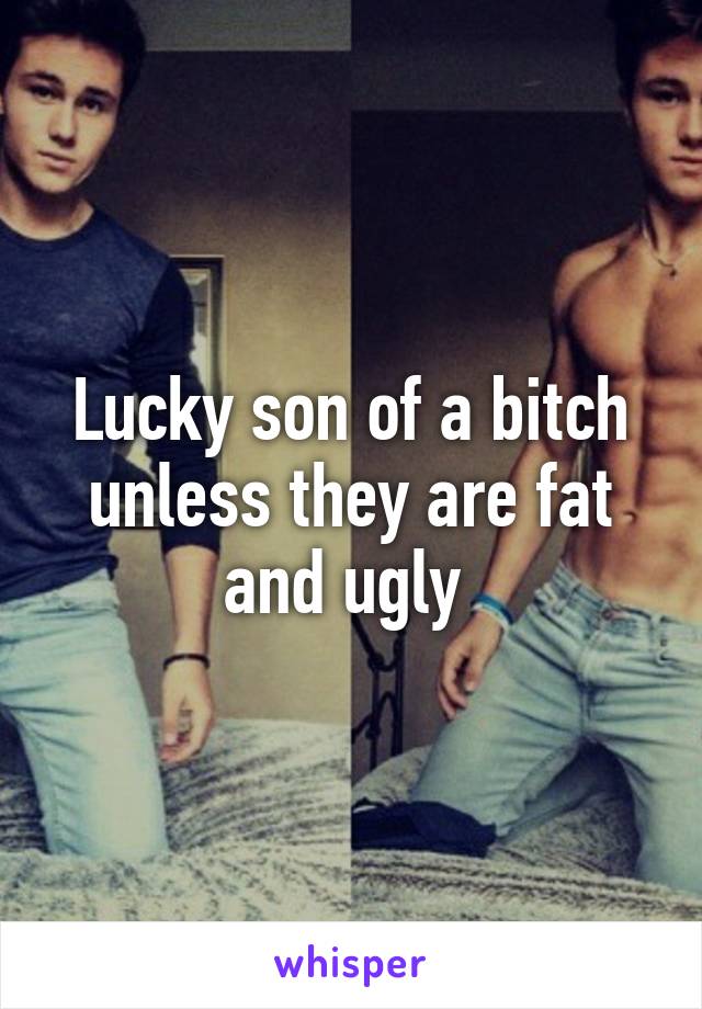 Lucky son of a bitch unless they are fat and ugly 