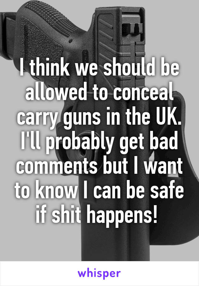 I think we should be allowed to conceal carry guns in the UK. I'll probably get bad comments but I want to know I can be safe if shit happens! 